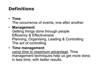 Definitions
• Time:
The occurrence of events, one after another
• Management:
Getting things done through people
Efficiency & Effectiveness
Planning, Organising, Leading & Controlling
The act of controlling
• Time management:
using time to maximum advantage. Time
management techniques help us get more done,
in less time, with better results.
 