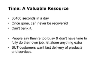 Time: A Valuable Resource
• 86400 seconds in a day
• Once gone, can never be recovered
• Can’t bank it.
• People say they’re too busy & don’t have time to
fully do their own job, let alone anything extra
• BUT customers want fast delivery of products
and services.
 