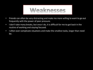 •
•
•

Friends can often be very distracting and make me more willing to want to go out
frequently with the power of peer pressure.
I don’t take many breaks, but once I do, it is difficult for me to get back in the
routine of working and staying focused.
I often over complicate situations and make the smallest tasks, larger than need
be.

 