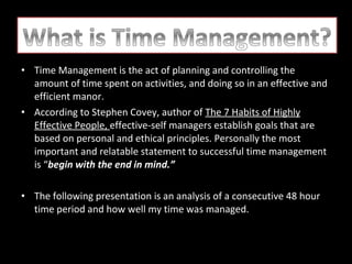• Time Management is the act of planning and controlling the
amount of time spent on activities, and doing so in an effective and
efficient manor.
• According to Stephen Covey, author of The 7 Habits of Highly
Effective People, effective-self managers establish goals that are
based on personal and ethical principles. Personally the most
important and relatable statement to successful time management
is “begin with the end in mind.”
• The following presentation is an analysis of a consecutive 48 hour
time period and how well my time was managed.

 