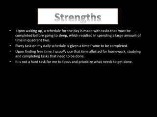•

•
•
•

Upon waking up, a schedule for the day is made with tasks that must be
completed before going to sleep, which resulted in spending a large amount of
time in quadrant two.
Every task on my daily schedule is given a time frame to be completed.
Upon finding free time, I usually use that time allotted for homework, studying
and completing tasks that need to be done.
It is not a hard task for me to focus and prioritize what needs to get done.

 