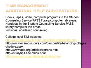 Time ManagementAdditional help suggestions: Books, tapes, video, computer programs in the Student Counseling Service PASS library/computer lab areas. Handouts in the Student Counseling Service PASS library/computer lab areas. Individual academic counseling. College level T/M websites: http://www.dartmouth.edu/~acskills/success/time.html http://www.ecampustours.com/campuslife/balancingcollegeschedule.aspx http://www.add.org/articles/tiptrans.html http://studytips.aac.ohiou.edu/ http://www.ucc.vt.edu/stdysk/stdyhlp.html 