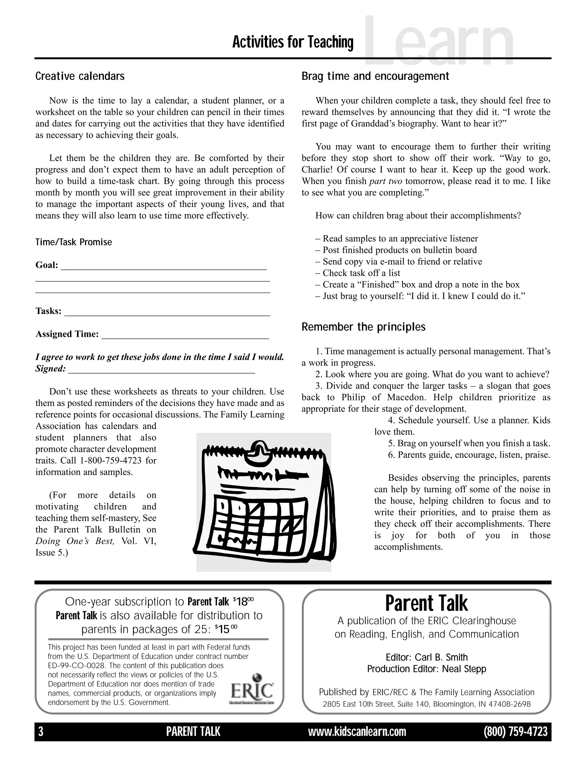 Creative calendars
                                                              Activities for Teaching
                                                                                           Learn
                                                                           Brag time and encouragement

    Now is the time to lay a calendar, a student planner, or a                 When your children complete a task, they should feel free to
worksheet on the table so your children can pencil in their times          reward themselves by announcing that they did it. “I wrote the
and dates for carrying out the activities that they have identified        first page of Granddad’s biography. Want to hear it?”
as necessary to achieving their goals.
                                                                               You may want to encourage them to further their writing
   Let them be the children they are. Be comforted by their                before they stop short to show off their work. “Way to go,
progress and don’t expect them to have an adult perception of              Charlie! Of course I want to hear it. Keep up the good work.
how to build a time-task chart. By going through this process              When you finish part two tomorrow, please read it to me. I like
month by month you will see great improvement in their ability             to see what you are completing.”
to manage the important aspects of their young lives, and that
means they will also learn to use time more effectively.                      How can children brag about their accomplishments?

Time/Task Promise                                                             – Read samples to an appreciative listener
                                                                              – Post finished products on bulletin board
Goal: ___________________________________________                             – Send copy via e-mail to friend or relative
_________________________________________________                             – Check task off a list
_________________________________________________                             – Create a “Finished” box and drop a note in the box
                                                                              – Just brag to yourself: “I did it. I knew I could do it.”
Tasks: ___________________________________________
                                                                           Remember the principles
Assigned Time: ___________________________________
                                                                              1. Time management is actually personal management. That’s
I agree to work to get these jobs done in the time I said I would.
                                                                           a work in progress.
Signed: _______________________________________
                                                                              2. Look where you are going. What do you want to achieve?
                                                                              3. Divide and conquer the larger tasks – a slogan that goes
    Don’t use these worksheets as threats to your children. Use
                                                                           back to Philip of Macedon. Help children prioritize as
them as posted reminders of the decisions they have made and as
                                                                           appropriate for their stage of development.
reference points for occasional discussions. The Family Learning
                                                                                                   4. Schedule yourself. Use a planner. Kids
Association has calendars and
                                                                                              love them.
student planners that also
                                                                                                   5. Brag on yourself when you finish a task.
promote character development
                                                                                                   6. Parents guide, encourage, listen, praise.
traits. Call 1-800-759-4723 for
information and samples.
                                                                                                 Besides observing the principles, parents
                                                                                              can help by turning off some of the noise in
    (For more details on
                                                                                              the house, helping children to focus and to
motivating     children     and
                                                                                              write their priorities, and to praise them as
teaching them self-mastery, See
                                                                                              they check off their accomplishments. There
the Parent Talk Bulletin on
                                                                                              is joy for both of you in those
Doing One’s Best, Vol. VI,
                                                                                              accomplishments.
Issue 5.)




        One-year subscription to Parent Talk $1800
      Parent Talk is also available for distribution to
                                                                                                  Parent Talk
                                                                                    A publication of the ERIC Clearinghouse
            parents in packages of 25: $15 00                                       on Reading, English, and Communication
    This project has been funded at least in part with Federal funds
    from the U.S. Department of Education under contract number                                 Editor: Carl B. Smith
    ED-99-CO-0028. The content of this publication does
                                                                                            Production Editor: Neal Stepp
    not necessarily reflect the views or policies of the U.S.
    Department of Education nor does mention of trade
    names, commercial products, or organizations imply                         Published by ERIC/REC & The Family Learning Association
    endorsement by the U.S. Government.                                         2805 East 10th Street, Suite 140, Bloomington, IN 47408-2698


3                                        PARENT TALK                        www.kidscanlearn.com                              (800) 759-4723
 