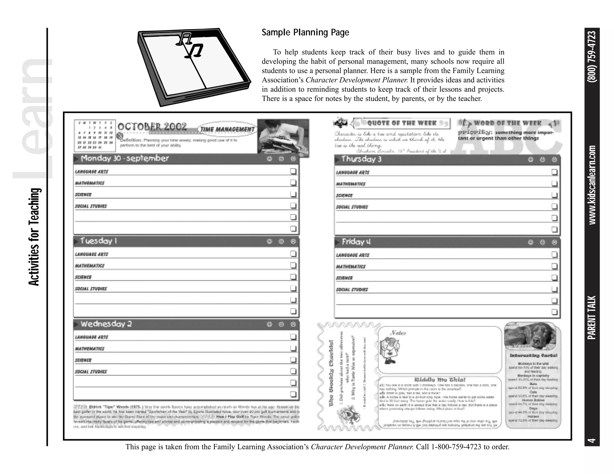 Sample Planning Page




                                                                                                                                                     (800) 759-4723
Learn                                                                   To help students keep track of their busy lives and to guide them in
                                                                    developing the habit of personal management, many schools now require all
                                                                    students to use a personal planner. Here is a sample from the Family Learning
                                                                    Association’s Character Development Planner. It provides ideas and activities
                                                                    in addition to reminding students to keep track of their lessons and projects.
                                                                    There is a space for notes by the student, by parents, or by the teacher.




                                                                                                                                                     www.kidscanlearn.com
 Activities for Teaching




                                                                                                                                                     PARENT TALK
                                                                                                                                                     4
                           This page is taken from the Family Learning Association’s Character Development Planner. Call 1-800-759-4723 to order.
 