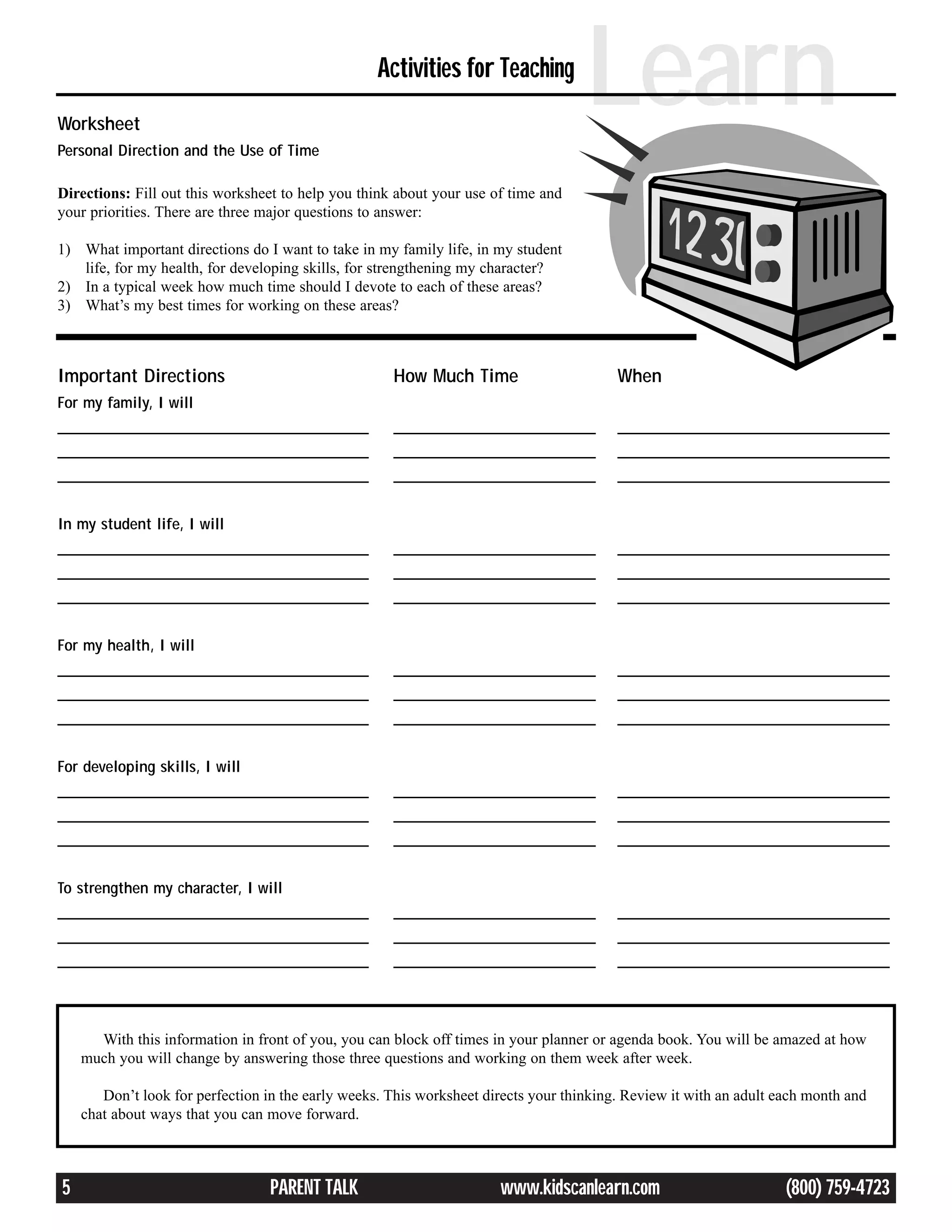 Worksheet
Personal Direction and the Use of Time
                                                   Activities for Teaching
                                                                                    Learn
Directions: Fill out this worksheet to help you think about your use of time and
your priorities. There are three major questions to answer:

1) What important directions do I want to take in my family life, in my student
   life, for my health, for developing skills, for strengthening my character?
2) In a typical week how much time should I devote to each of these areas?
3) What’s my best times for working on these areas?



Important Directions                                 How Much Time                       When
For my family, I will
________________________________________             __________________________          ___________________________________
________________________________________             __________________________          ___________________________________
________________________________________             __________________________          ___________________________________


In my student life, I will
________________________________________             __________________________          ___________________________________
________________________________________             __________________________          ___________________________________
________________________________________             __________________________          ___________________________________


For my health, I will
________________________________________             __________________________          ___________________________________
________________________________________             __________________________          ___________________________________
________________________________________             __________________________          ___________________________________


For developing skills, I will
________________________________________             __________________________          ___________________________________
________________________________________             __________________________          ___________________________________
________________________________________             __________________________          ___________________________________


To strengthen my character, I will
________________________________________             __________________________          ___________________________________
________________________________________             __________________________          ___________________________________
________________________________________             __________________________          ___________________________________




      With this information in front of you, you can block off times in your planner or agenda book. You will be amazed at how
    much you will change by answering those three questions and working on them week after week.

       Don’t look for perfection in the early weeks. This worksheet directs your thinking. Review it with an adult each month and
    chat about ways that you can move forward.



5                                 PARENT TALK                         www.kidscanlearn.com                          (800) 759-4723
 