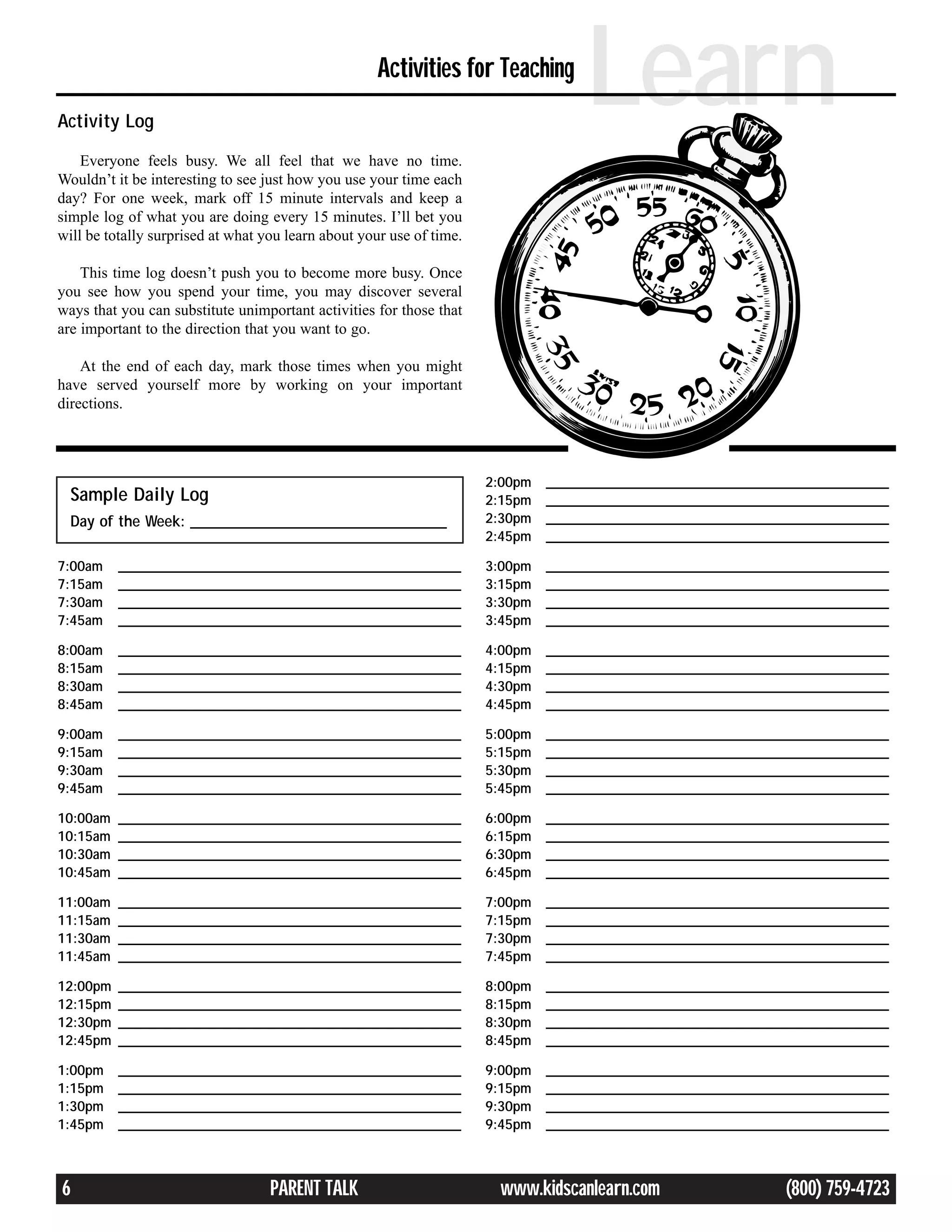 Activity Log
                                                     Activities for Teaching
                                                                                    Learn
    Everyone feels busy. We all feel that we have no time.
Wouldn’t it be interesting to see just how you use your time each
day? For one week, mark off 15 minute intervals and keep a
simple log of what you are doing every 15 minutes. I’ll bet you
will be totally surprised at what you learn about your use of time.

    This time log doesn’t push you to become more busy. Once
you see how you spend your time, you may discover several
ways that you can substitute unimportant activities for those that
are important to the direction that you want to go.

    At the end of each day, mark those times when you might
have served yourself more by working on your important
directions.




                                                                      2:00pm   _________________________________________________
  Sample Daily Log                                                    2:15pm   _________________________________________________
  Day of the Week: _________________________________                  2:30pm   _________________________________________________
                                                                      2:45pm   _________________________________________________

7:00am    _________________________________________________           3:00pm   _________________________________________________
7:15am    _________________________________________________           3:15pm   _________________________________________________
7:30am    _________________________________________________           3:30pm   _________________________________________________
7:45am    _________________________________________________           3:45pm   _________________________________________________

8:00am    _________________________________________________           4:00pm   _________________________________________________
8:15am    _________________________________________________           4:15pm   _________________________________________________
8:30am    _________________________________________________           4:30pm   _________________________________________________
8:45am    _________________________________________________           4:45pm   _________________________________________________

9:00am    _________________________________________________           5:00pm   _________________________________________________
9:15am    _________________________________________________           5:15pm   _________________________________________________
9:30am    _________________________________________________           5:30pm   _________________________________________________
9:45am    _________________________________________________           5:45pm   _________________________________________________

10:00am   _________________________________________________           6:00pm   _________________________________________________
10:15am   _________________________________________________           6:15pm   _________________________________________________
10:30am   _________________________________________________           6:30pm   _________________________________________________
10:45am   _________________________________________________           6:45pm   _________________________________________________

11:00am   _________________________________________________           7:00pm   _________________________________________________
11:15am   _________________________________________________           7:15pm   _________________________________________________
11:30am   _________________________________________________           7:30pm   _________________________________________________
11:45am   _________________________________________________           7:45pm   _________________________________________________

12:00pm   _________________________________________________           8:00pm   _________________________________________________
12:15pm   _________________________________________________           8:15pm   _________________________________________________
12:30pm   _________________________________________________           8:30pm   _________________________________________________
12:45pm   _________________________________________________           8:45pm   _________________________________________________

1:00pm    _________________________________________________           9:00pm   _________________________________________________
1:15pm    _________________________________________________           9:15pm   _________________________________________________
1:30pm    _________________________________________________           9:30pm   _________________________________________________
1:45pm    _________________________________________________           9:45pm   _________________________________________________



6                                  PARENT TALK                         www.kidscanlearn.com                      (800) 759-4723
 