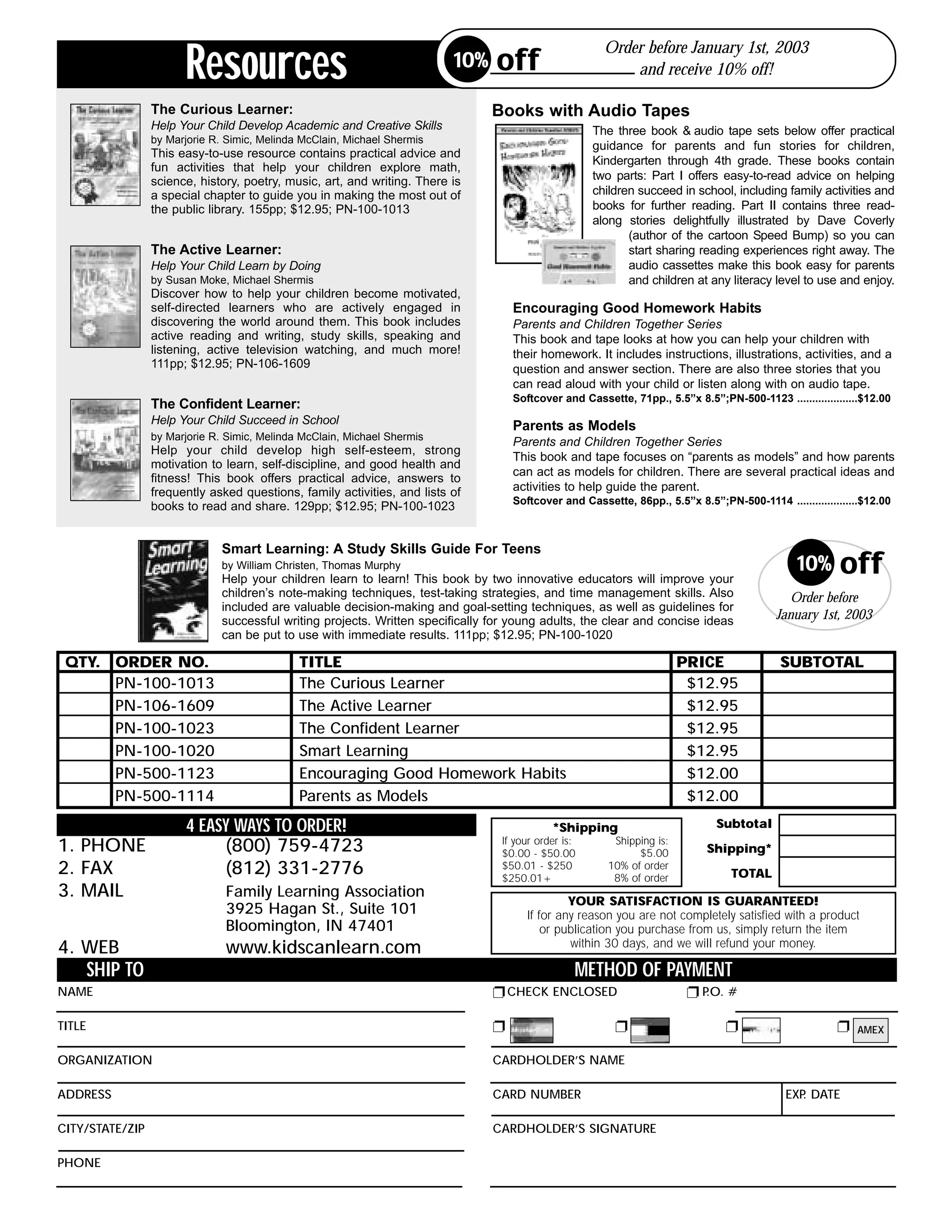 Resources
                                                                                                          Order before January 1st, 2003
                                                                           10%    off                         and receive 10% off!

                  The Curious Learner:                                            Books with Audio Tapes
                  Help Your Child Develop Academic and Creative Skills                                  The three book & audio tape sets below offer practical
                  by Marjorie R. Simic, Melinda McClain, Michael Shermis
                                                                                                        guidance for parents and fun stories for children,
                  This easy-to-use resource contains practical advice and
                                                                                                        Kindergarten through 4th grade. These books contain
                  fun activities that help your children explore math,
                  science, history, poetry, music, art, and writing. There is                           two parts: Part I offers easy-to-read advice on helping
                  a special chapter to guide you in making the most out of                              children succeed in school, including family activities and
                  the public library. 155pp; $12.95; PN-100-1013                                        books for further reading. Part II contains three read-
                                                                                                        along stories delightfully illustrated by Dave Coverly
                                                                                                               (author of the cartoon Speed Bump) so you can
                  The Active Learner:                                                                          start sharing reading experiences right away. The
                  Help Your Child Learn by Doing                                                               audio cassettes make this book easy for parents
                  by Susan Moke, Michael Shermis                                                               and children at any literacy level to use and enjoy.
                  Discover how to help your children become motivated,
                  self-directed learners who are actively engaged in                  Encouraging Good Homework Habits
                  discovering the world around them. This book includes               Parents and Children Together Series
                  active reading and writing, study skills, speaking and              This book and tape looks at how you can help your children with
                  listening, active television watching, and much more!               their homework. It includes instructions, illustrations, activities, and a
                  111pp; $12.95; PN-106-1609                                          question and answer section. There are also three stories that you
                                                                                      can read aloud with your child or listen along with on audio tape.
                                                                                      Softcover and Cassette, 71pp., 5.5”x 8.5”;PN-500-1123 ....................$12.00
                  The Confident Learner:
                  Help Your Child Succeed in School                                   Parents as Models
                  by Marjorie R. Simic, Melinda McClain, Michael Shermis
                                                                                      Parents and Children Together Series
                  Help your child develop high self-esteem, strong
                                                                                      This book and tape focuses on “parents as models” and how parents
                  motivation to learn, self-discipline, and good health and
                                                                                      can act as models for children. There are several practical ideas and
                  fitness! This book offers practical advice, answers to
                  frequently asked questions, family activities, and lists of         activities to help guide the parent.
                                                                                      Softcover and Cassette, 86pp., 5.5”x 8.5”;PN-500-1114 ....................$12.00
                  books to read and share. 129pp; $12.95; PN-100-1023


                                Smart Learning: A Study Skills Guide For Teens
                                by William Christen, Thomas Murphy
                                Help your children learn to learn! This book by two innovative educators will improve your
                                                                                                                                                  10%      off
                                children’s note-making techniques, test-taking strategies, and time management skills. Also                     Order before
                                included are valuable decision-making and goal-setting techniques, as well as guidelines for
                                successful writing projects. Written specifically for young adults, the clear and concise ideas              January 1st, 2003
                                can be put to use with immediate results. 111pp; $12.95; PN-100-1020

 QTY. ORDER NO.                                TITLE                                                                       PRICE              SUBTOTAL
      PN-100-1013                              The Curious Learner                                                          $12.95
      PN-106-1609                              The Active Learner                                                           $12.95
      PN-100-1023                              The Confident Learner                                                        $12.95
      PN-100-1020                              Smart Learning                                                               $12.95
      PN-500-1123                              Encouraging Good Homework Habits                                             $12.00
      PN-500-1114                              Parents as Models                                                            $12.00
                        4 EASY WAYS TO ORDER!                                                  *Shipping                         Subtotal
1. PHONE                     (800) 759-4723                                         If your order is:
                                                                                    $0.00 - $50.00
                                                                                                            Shipping is:
                                                                                                                 $5.00         Shipping*
2. FAX                        (812) 331-2776                                        $50.01 - $250
                                                                                    $250.01+
                                                                                                           10% of order
                                                                                                            8% of order             TOTAL
3. MAIL                         Family Learning Association
                                                                                                  YOUR SATISFACTION IS GUARANTEED!
                                3925 Hagan St., Suite 101                                If for any reason you are not completely satisfied with a product
                                Bloomington, IN 47401                                        or publication you purchase from us, simply return the item
4. WEB                          www.kidscanlearn.com                                              within 30 days, and we will refund your money.

        SHIP TO                                                                                     METHOD OF PAYMENT
NAME                                                                              ! CHECK ENCLOSED                          !P.O. #

TITLE                                                                             !                         !                      !                      ! AMEX

ORGANIZATION                                                                      CARDHOLDER’S NAME

ADDRESS                                                                           CARD NUMBER                                                  EXP DATE
                                                                                                                                                  .

CITY/STATE/ZIP                                                                    CARDHOLDER’S SIGNATURE

PHONE
 
