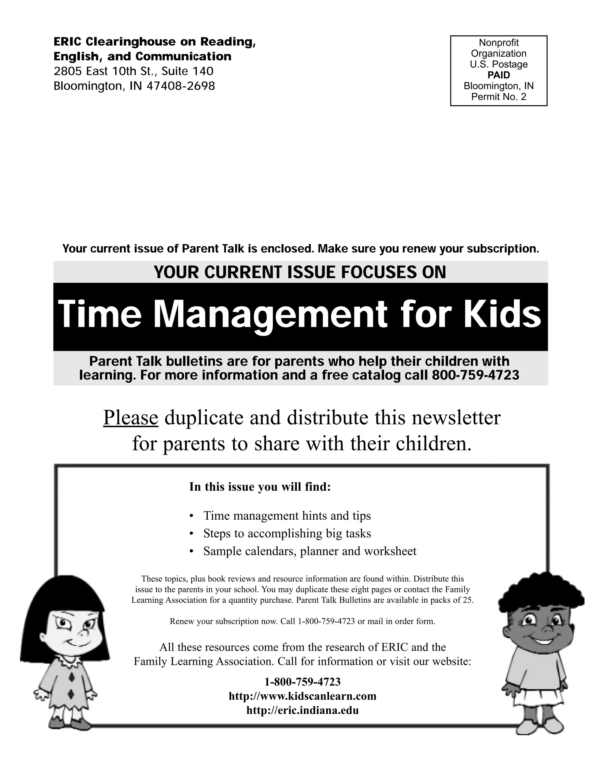 ERIC Clearinghouse on Reading,                                                                                Nonprofit
English, and Communication                                                                                  Organization
                                                                                                            U.S. Postage
2805 East 10th St., Suite 140                                                                                  PAID
Bloomington, IN 47408-2698                                                                                 Bloomington, IN
                                                                                                            Permit No. 2




 Your current issue of Parent Talk is enclosed. Make sure you renew your subscription.

                   YOUR CURRENT ISSUE FOCUSES ON

Time Management for Kids
     Parent Talk bulletins are for parents who help their children with
   learning. For more information and a free catalog call 800-759-4723


        Please duplicate and distribute this newsletter
           for parents to share with their children.
                             In this issue you will find:

                             • Time management hints and tips
                             • Steps to accomplishing big tasks
                             • Sample calendars, planner and worksheet

                These topics, plus book reviews and resource information are found within. Distribute this
              issue to the parents in your school. You may duplicate these eight pages or contact the Family
             Learning Association for a quantity purchase. Parent Talk Bulletins are available in packs of 25.

                       Renew your subscription now. Call 1-800-759-4723 or mail in order form.


                 All these resources come from the research of ERIC and the
             Family Learning Association. Call for information or visit our website:
                                                1-800-759-4723
                                        http://www.kidscanlearn.com
                                           http://eric.indiana.edu
 