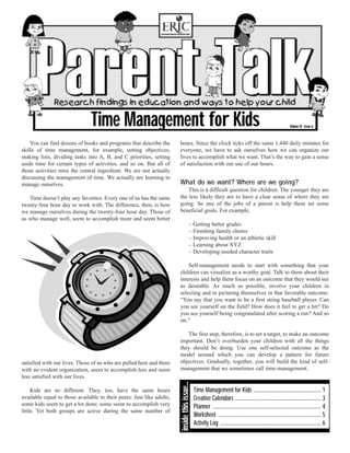Time Management for Kids                                                                                                          Volume VI - Issue 6



    You can find dozens of books and programs that describe the        hours. Since the clock ticks off the same 1,440 daily minutes for
skills of time management, for example, setting objectives,            everyone, we have to ask ourselves how we can organize our
making lists, dividing tasks into A, B, and C priorities, setting      lives to accomplish what we want. That’s the way to gain a sense
aside time for certain types of activities, and so on. But all of      of satisfaction with our use of our hours.
those activities miss the central ingredient. We are not actually
discussing the management of time. We actually are learning to
manage ourselves.                                                      What do we want? Where are we going?
                                                                           This is a difficult question for children. The younger they are
   Time doesn’t play any favorites. Every one of us has the same       the less likely they are to have a clear sense of where they are
twenty-four hour day to work with. The difference, then, is how        going. So one of the jobs of a parent is help them set some
we manage ourselves during the twenty-four hour day. Those of          beneficial goals. For example,
us who manage well, seem to accomplish more and seem better
                                                                                         – Getting better grades
                                                                                         – Finishing family chores
                                                                                         – Improving health or an athletic skill
                                                                                         – Learning about XYZ
                                                                                         – Developing needed character traits

                                                                           Self-management needs to start with something that your
                                                                       children can visualize as a worthy goal. Talk to them about their
                                                                       interests and help them focus on an outcome that they would see
                                                                       as desirable. As much as possible, involve your children in
                                                                       selecting and in picturing themselves in that favorable outcome.
                                                                       “You say that you want to be a first string baseball player. Can
                                                                       you see yourself on the field? How does it feel to get a hit? Do
                                                                       you see yourself being congratulated after scoring a run? And so
                                                                       on.”

                                                                          The first step, therefore, is to set a target, to make an outcome
                                                                       important. Don’t overburden your children with all the things
                                                                       they should be doing. Use one self-selected outcome as the
                                                                       model around which you can develop a pattern for future
satisfied with our lives. Those of us who are pulled here and there    objectives. Gradually, together, you will build the kind of self-
with no evident organization, seem to accomplish less and seem         management that we sometimes call time-management.
less satisfied with our lives.
                                                                       inside this issue...




     Kids are no different. They, too, have the same hours                                    Time Management for Kids ................................................... 1
available equal to those available to their peers. Just like adults,                          Creative Calendars ................................................................. 3
some kids seem to get a lot done; some seem to accomplish very                                Planner .................................................................................. 4
little. Yet both groups are active during the same number of
                                                                                              Worksheet .............................................................................. 5
                                                                                              Activity Log ............................................................................ 6
 