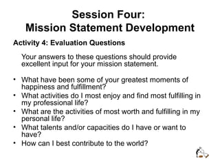 Session Four:
Mission Statement Development
Activity 4: Evaluation Questions
Your answers to these questions should provide
excellent input for your mission statement.
• What have been some of your greatest moments of
happiness and fulfillment?
• What activities do I most enjoy and find most fulfilling in
my professional life?
• What are the activities of most worth and fulfilling in my
personal life?
• What talents and/or capacities do I have or want to
have?
• How can I best contribute to the world?
 