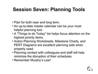 Session Seven: Planning Tools
• Plan for both near and long term.
• An up-to-date master calendar can be your most
helpful planning tool.
• A "Things to do Today" list helps focus attention on the
highest priority items.
• Action Planning Worksheets, Milestone Charts, and
PERT Diagrams are excellent planning aids when
properly used.
• Planning contact with colleagues and staff will help
minimize the disruption of their schedules.
• Remember Murphy’s Law!
 