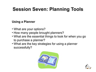 Session Seven: Planning Tools
Using a Planner
• What are your options?
• How many people brought planners?
• What are the essential things to look for when you go
to purchase a planner?
• What are the key strategies for using a planner
successfully?
 