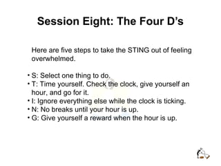 Session Eight: The Four D’s
Here are five steps to take the STING out of feeling
overwhelmed.
• S: Select one thing to do.
• T: Time yourself. Check the clock, give yourself an
hour, and go for it.
• I: Ignore everything else while the clock is ticking.
• N: No breaks until your hour is up.
• G: Give yourself a reward when the hour is up.
 