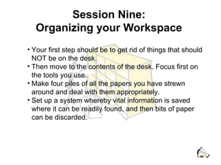 Session Nine:
Organizing your Workspace
• Your first step should be to get rid of things that should
NOT be on the desk.
• Then move to the contents of the desk. Focus first on
the tools you use.
• Make four piles of all the papers you have strewn
around and deal with them appropriately.
• Set up a system whereby vital information is saved
where it can be readily found, and then bits of paper
can be discarded.
 