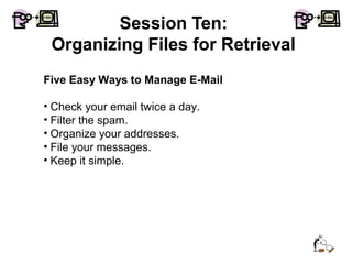 Session Ten:
Organizing Files for Retrieval
Five Easy Ways to Manage E-Mail
• Check your email twice a day.
• Filter the spam.
• Organize your addresses.
• File your messages.
• Keep it simple.
 