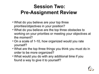 Session Two:
Pre-Assignment Review
• What do you believe are your top three
priorities/objectives in your position?
• What do you believe are the top three obstacles to
working on your priorities or meeting your objectives at
the moment?
• On a scale of 1-10, how organized would you rate
yourself?
• What are the top three things you think you must do in
order to be more organized?
• What would you do with any additional time if you
found a way to give it to yourself?
 