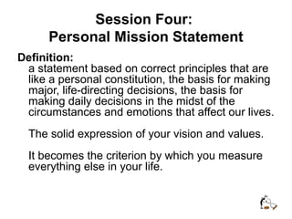 Session Four:
Personal Mission Statement
Definition:
a statement based on correct principles that are
like a personal constitution, the basis for making
major, life-directing decisions, the basis for
making daily decisions in the midst of the
circumstances and emotions that affect our lives.
The solid expression of your vision and values.
It becomes the criterion by which you measure
everything else in your life.
 