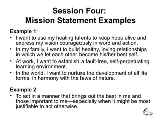 Session Four:
Mission Statement Examples
Example 1:
• I want to use my healing talents to keep hope alive and
express my vision courageously in word and action.
• In my family, I want to build healthy, loving relationships
in which we let each other become his/her best self.
• At work, I want to establish a fault-free, self-perpetuating
learning environment.
• In the world, I want to nurture the development of all life
forms, in harmony with the laws of nature.
Example 2:
• To act in a manner that brings out the best in me and
those important to me—especially when it might be most
justifiable to act otherwise.
 