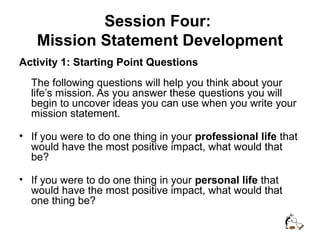 Session Four:
Mission Statement Development
Activity 1: Starting Point Questions
The following questions will help you think about your
life’s mission. As you answer these questions you will
begin to uncover ideas you can use when you write your
mission statement.
• If you were to do one thing in your professional life that
would have the most positive impact, what would that
be?
• If you were to do one thing in your personal life that
would have the most positive impact, what would that
one thing be?
 