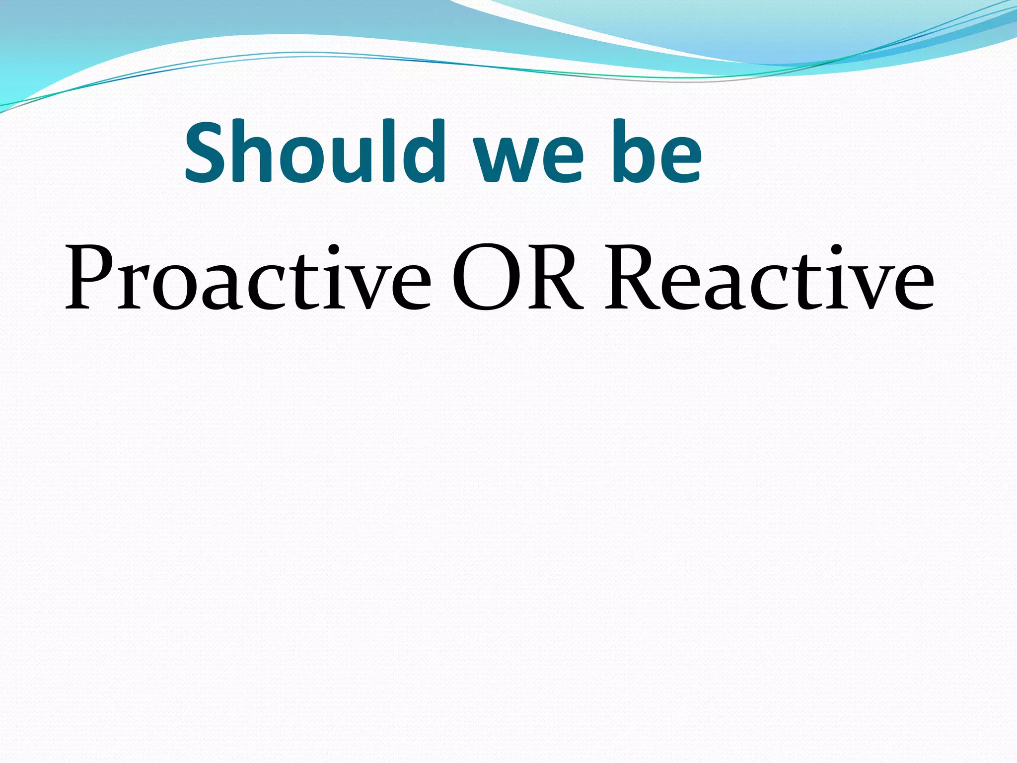 Should we be
Proactive OR Reactive
 