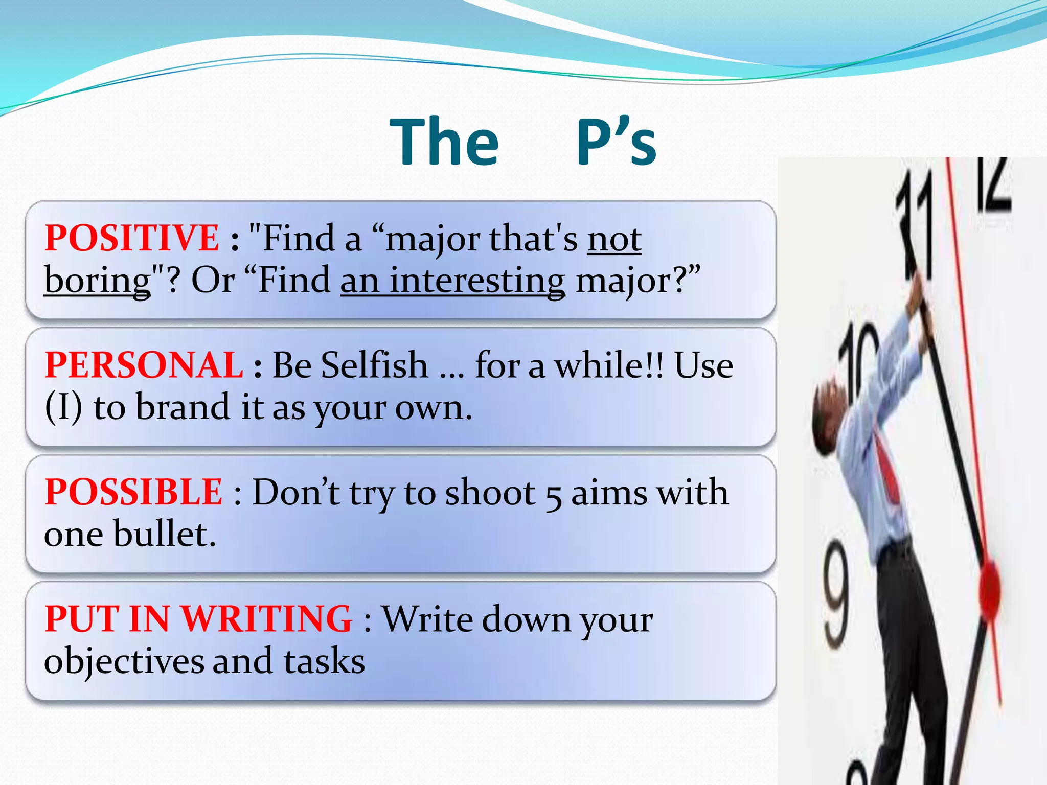 The P’s
POSITIVE : "Find a “major that's not
boring"? Or “Find an interesting major?”
PERSONAL : Be Selfish … for a while!! Use
(I) to brand it as your own.
POSSIBLE : Don’t try to shoot 5 aims with
one bullet.
PUT IN WRITING : Write down your
objectives and tasks
 