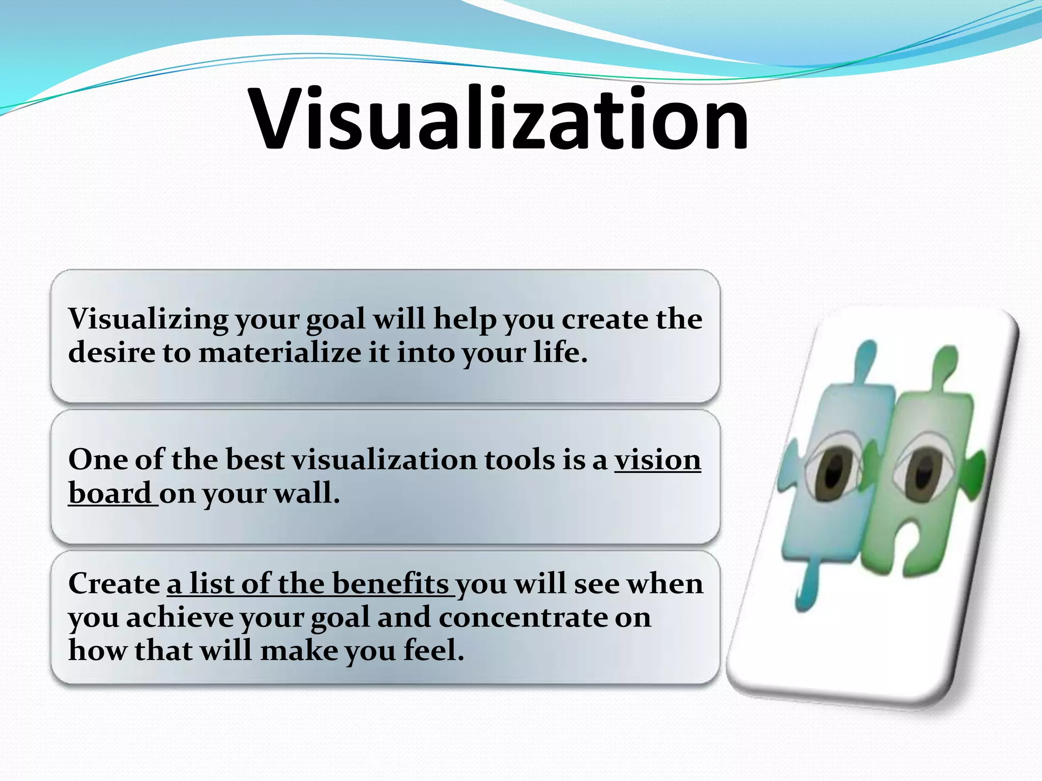 Visualization
Visualizing your goal will help you create the
desire to materialize it into your life.
One of the best visualization tools is a vision
board on your wall.
Create a list of the benefits you will see when
you achieve your goal and concentrate on
how that will make you feel.
 