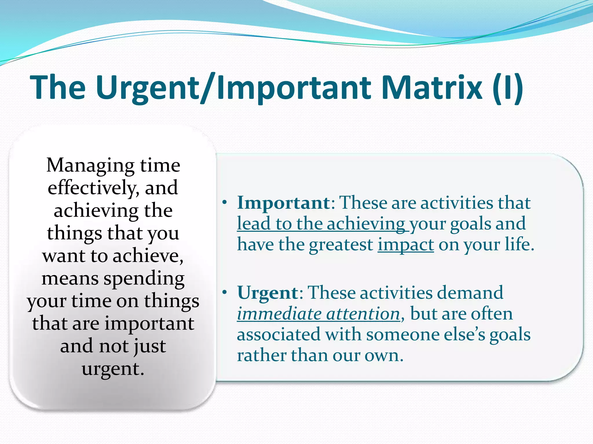 The Urgent/Important Matrix (I)
• Important: These are activities that
lead to the achieving your goals and
have the greatest impact on your life.
• Urgent: These activities demand
immediate attention, but are often
associated with someone else’s goals
rather than our own.
Managing time
effectively, and
achieving the
things that you
want to achieve,
means spending
your time on things
that are important
and not just
urgent.
 