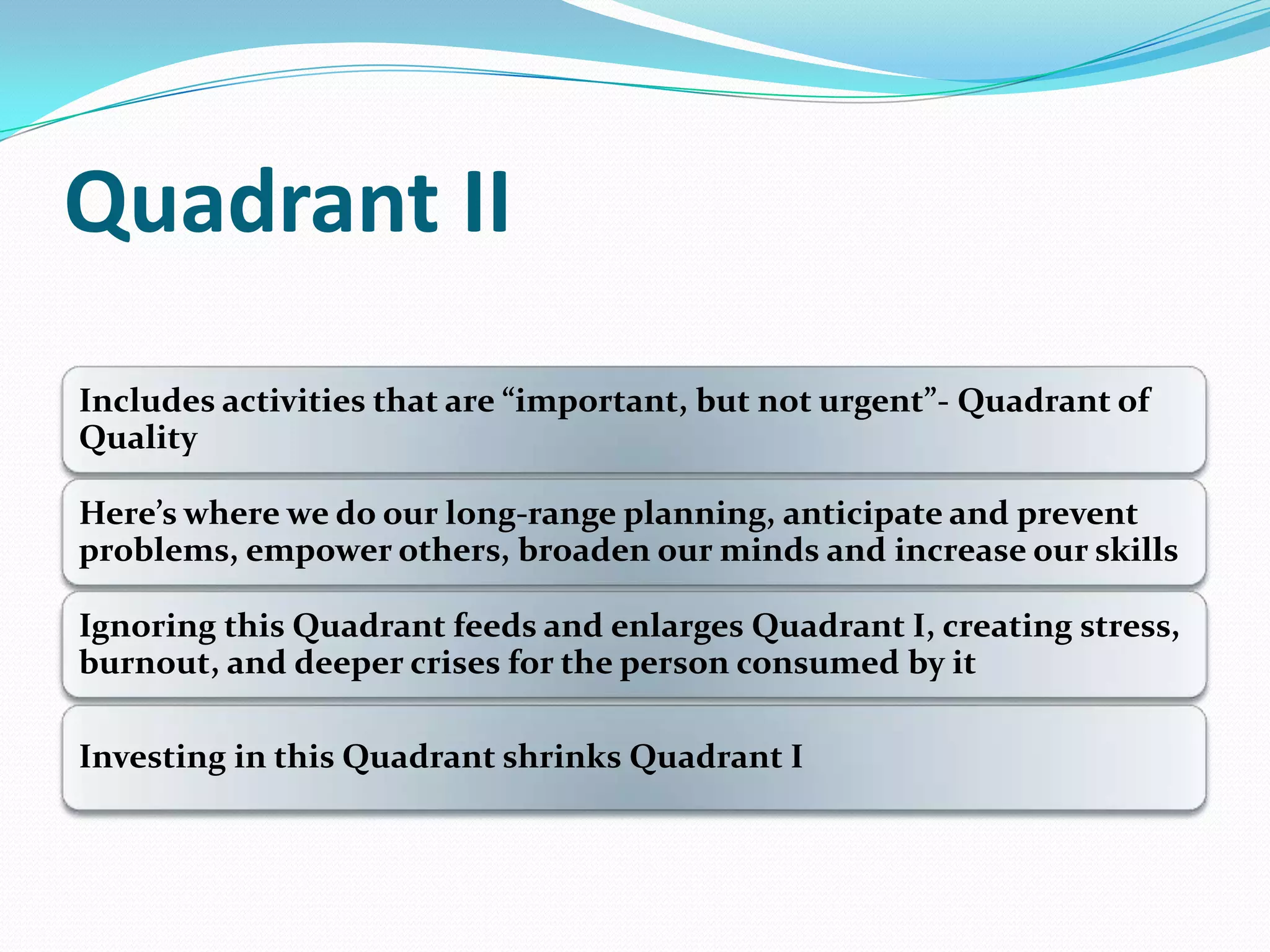 Quadrant II
Includes activities that are ”important, but not urgent”- Quadrant of
Quality
Here’s where we do our long-range planning, anticipate and prevent
problems, empower others, broaden our minds and increase our skills
Ignoring this Quadrant feeds and enlarges Quadrant I, creating stress,
burnout, and deeper crises for the person consumed by it
Investing in this Quadrant shrinks Quadrant I
 