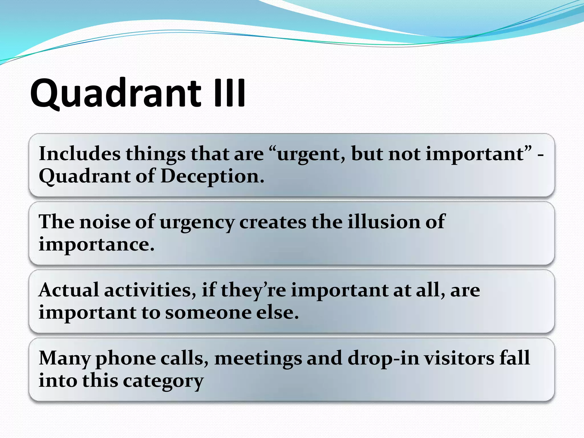 Quadrant III
Includes things that are ”urgent, but not important” -
Quadrant of Deception.
The noise of urgency creates the illusion of
importance.
Actual activities, if they’re important at all, are
important to someone else.
Many phone calls, meetings and drop-in visitors fall
into this category
 