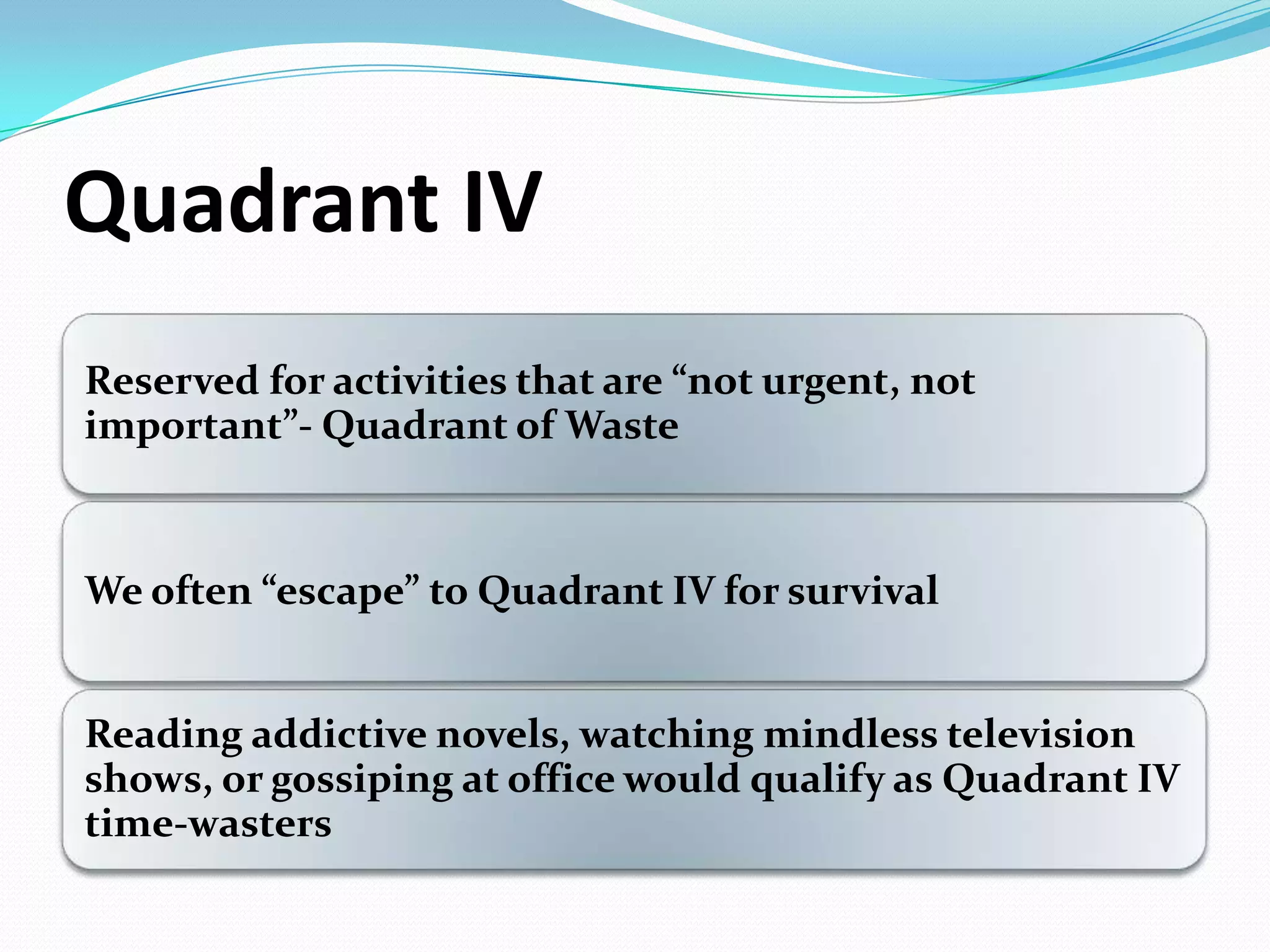 Quadrant IV
Reserved for activities that are ”not urgent, not
important”- Quadrant of Waste
We often ”escape” to Quadrant IV for survival
Reading addictive novels, watching mindless television
shows, or gossiping at office would qualify as Quadrant IV
time-wasters
 