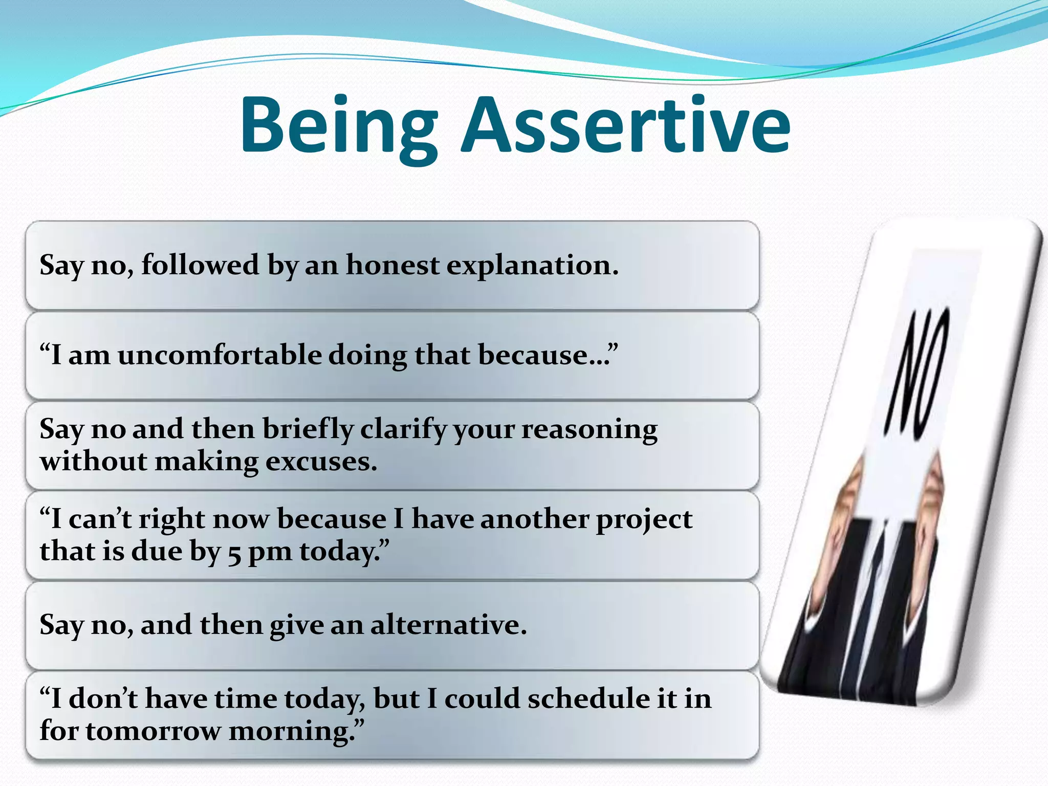 Being Assertive
Say no, followed by an honest explanation.
”I am uncomfortable doing that because…”
Say no and then briefly clarify your reasoning
without making excuses.
”I can’t right now because I have another project
that is due by 5 pm today.”
Say no, and then give an alternative.
”I don’t have time today, but I could schedule it in
for tomorrow morning.”
 