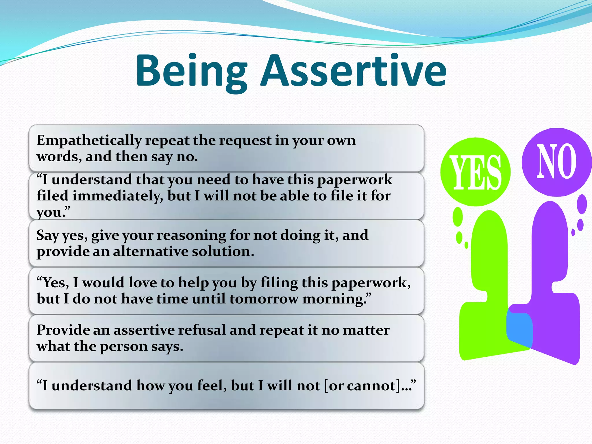 Being Assertive
Empathetically repeat the request in your own
words, and then say no.
”I understand that you need to have this paperwork
filed immediately, but I will not be able to file it for
you.”
Say yes, give your reasoning for not doing it, and
provide an alternative solution.
”Yes, I would love to help you by filing this paperwork,
but I do not have time until tomorrow morning.”
Provide an assertive refusal and repeat it no matter
what the person says.
”I understand how you feel, but I will not [or cannot]…”
 