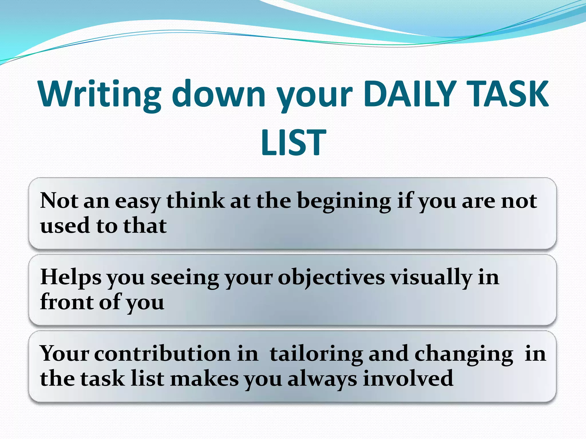 Writing down your DAILY TASK
LIST
Not an easy think at the begining if you are not
used to that
Helps you seeing your objectives visually in
front of you
Your contribution in tailoring and changing in
the task list makes you always involved
 