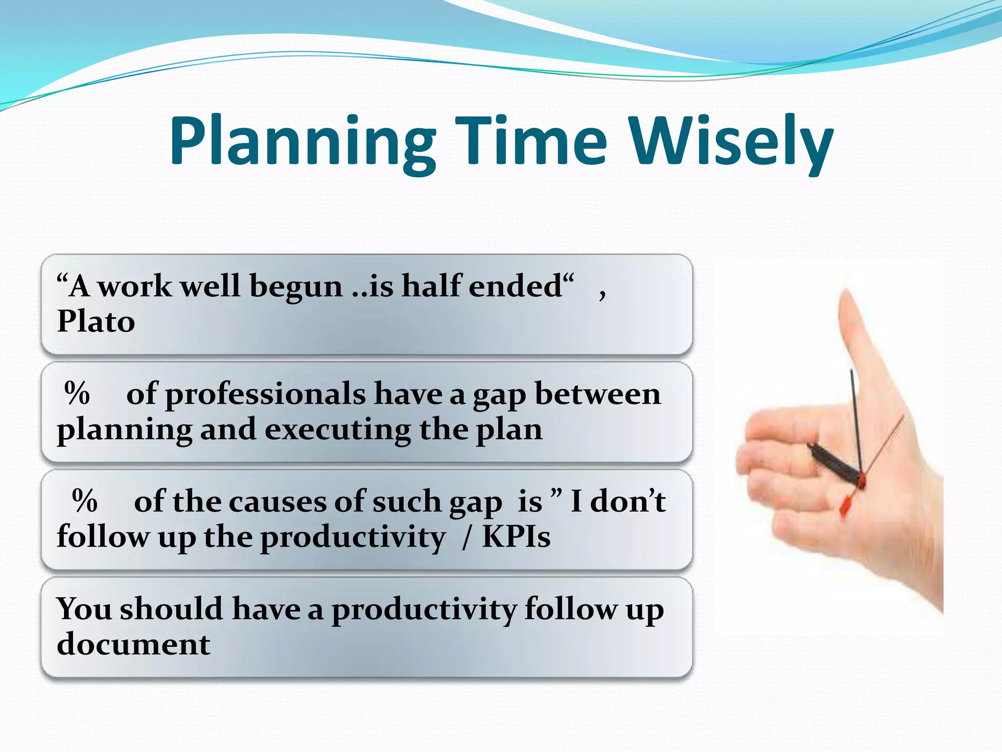 Planning Time Wisely
”A work well begun ..is half ended” ,
Plato
% of professionals have a gap between
planning and executing the plan
% of the causes of such gap is ” I don’t
follow up the productivity / KPIs
You should have a productivity follow up
document
 