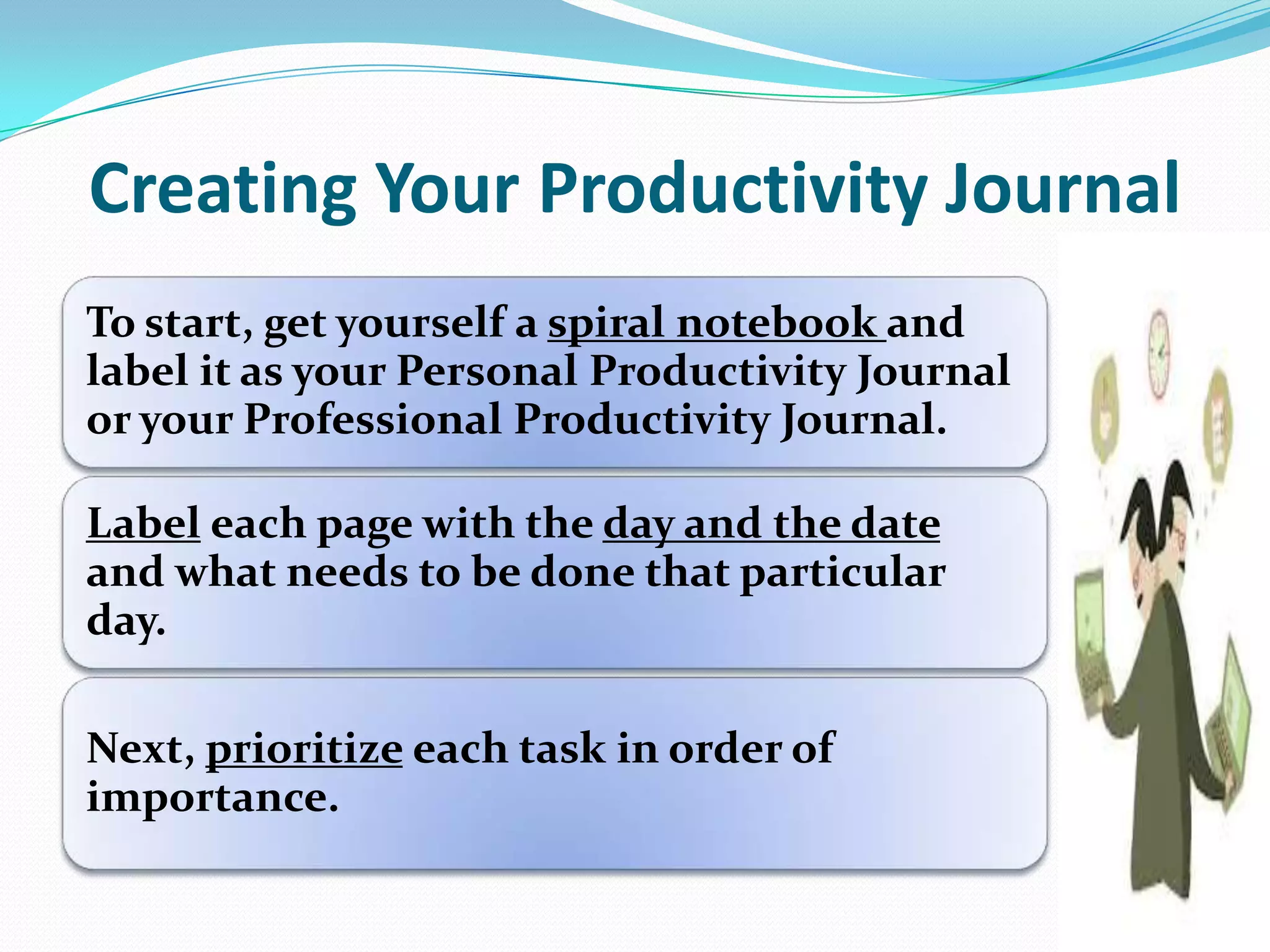 Creating Your Productivity Journal
To start, get yourself a spiral notebook and
label it as your Personal Productivity Journal
or your Professional Productivity Journal.
Label each page with the day and the date
and what needs to be done that particular
day.
Next, prioritize each task in order of
importance.
 