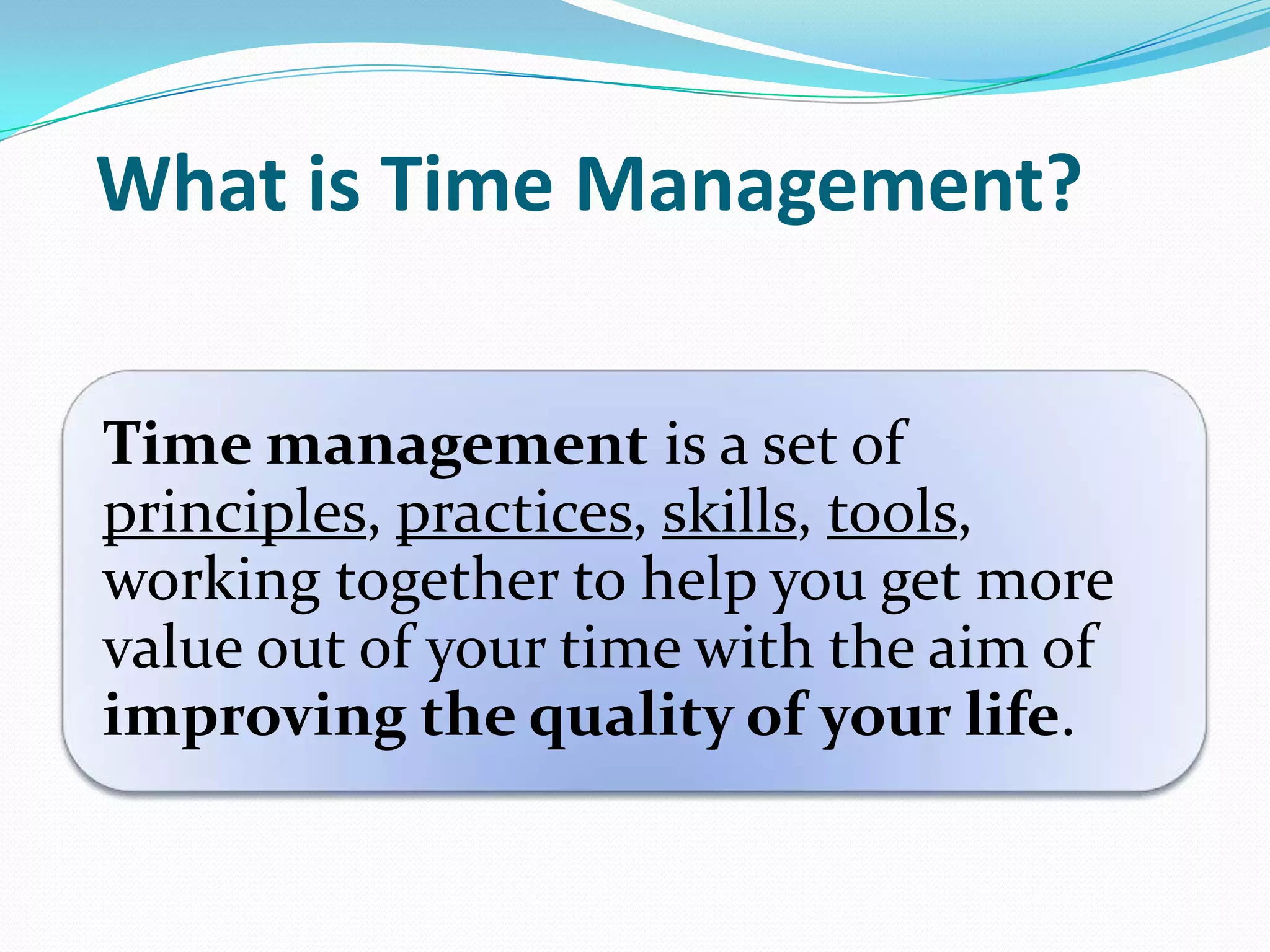 What is Time Management?
Time management is a set of
principles, practices, skills, tools,
working together to help you get more
value out of your time with the aim of
improving the quality of your life.
 