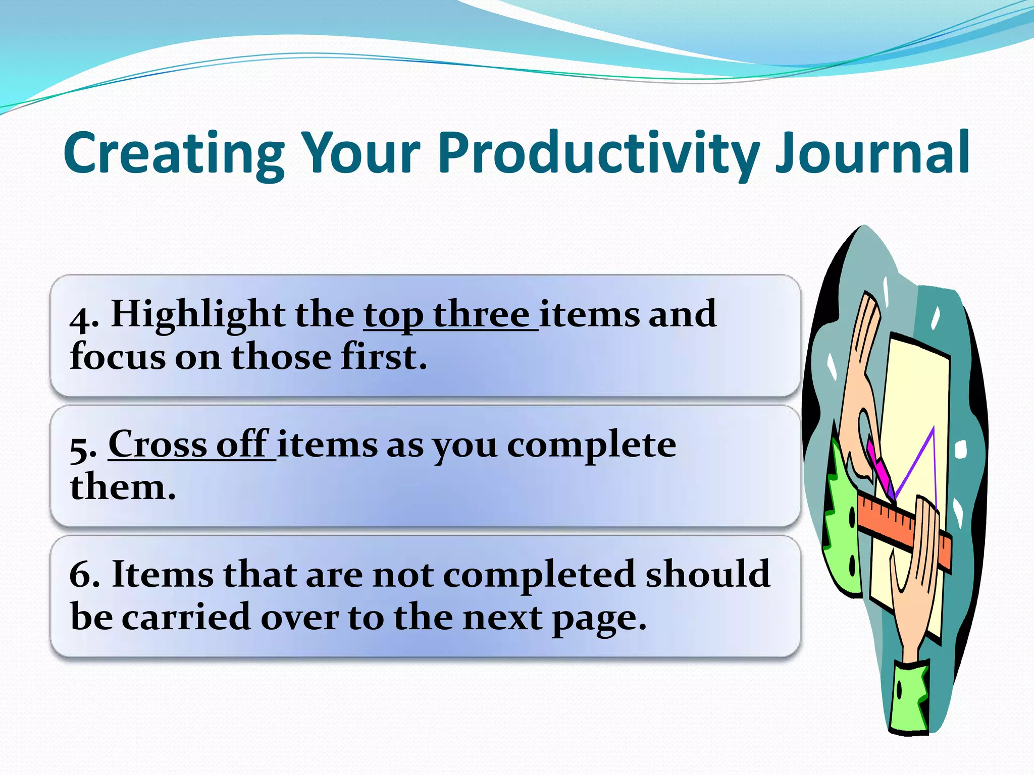 Creating Your Productivity Journal
4. Highlight the top three items and
focus on those first.
5. Cross off items as you complete
them.
6. Items that are not completed should
be carried over to the next page.
 