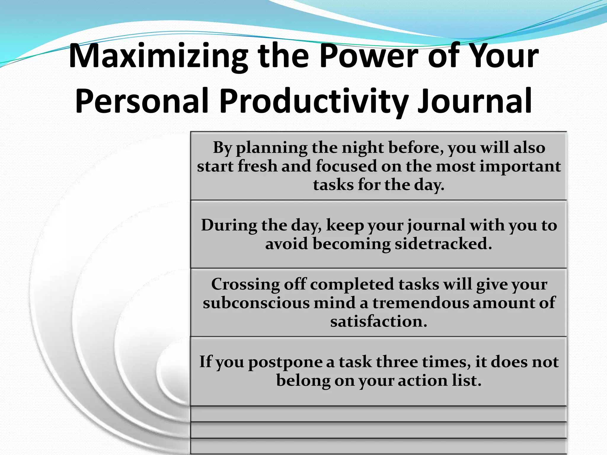 Maximizing the Power of Your
Personal Productivity Journal
By planning the night before, you will also
start fresh and focused on the most important
tasks for the day.
During the day, keep your journal with you to
avoid becoming sidetracked.
Crossing off completed tasks will give your
subconscious mind a tremendous amount of
satisfaction.
If you postpone a task three times, it does not
belong on your action list.
 