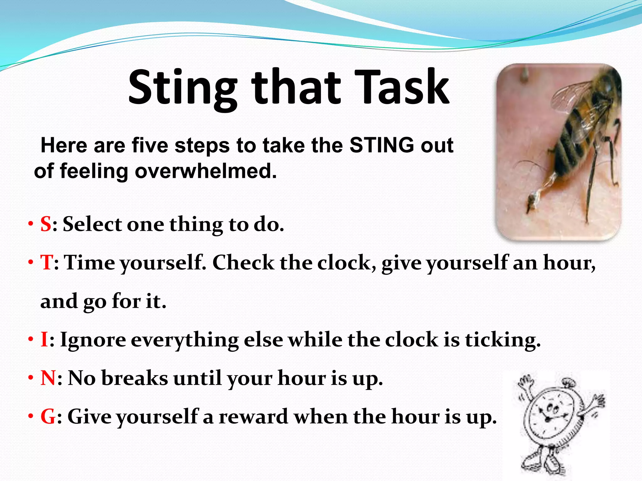 Sting that Task
Here are five steps to take the STING out
of feeling overwhelmed.
• S: Select one thing to do.
• T: Time yourself. Check the clock, give yourself an hour,
and go for it.
• I: Ignore everything else while the clock is ticking.
• N: No breaks until your hour is up.
• G: Give yourself a reward when the hour is up.
 