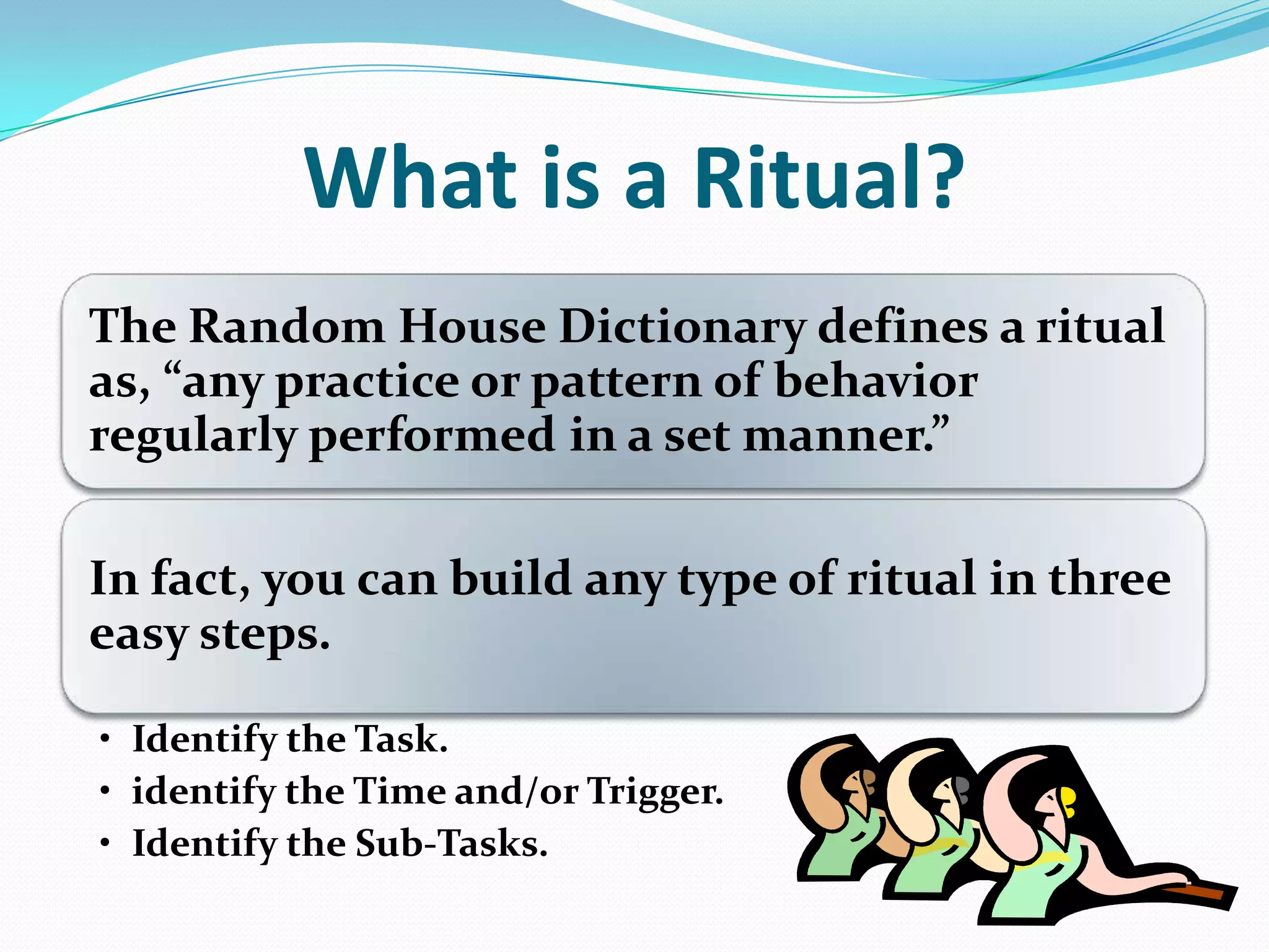 What is a Ritual?
The Random House Dictionary defines a ritual
as, ”any practice or pattern of behavior
regularly performed in a set manner.”
In fact, you can build any type of ritual in three
easy steps.
• Identify the Task.
• identify the Time and/or Trigger.
• Identify the Sub-Tasks.
 
