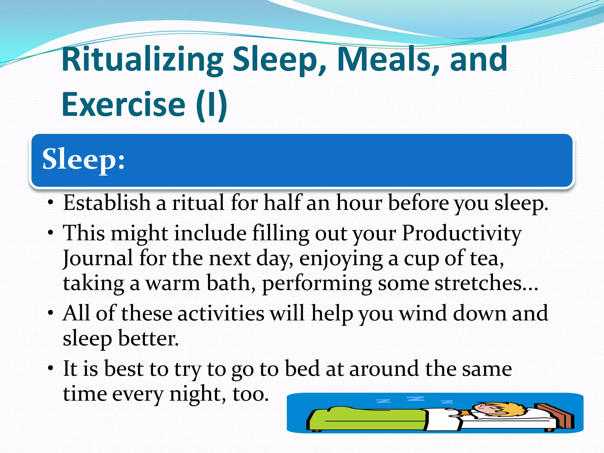 Ritualizing Sleep, Meals, and
Exercise (I)
Sleep:
• Establish a ritual for half an hour before you sleep.
• This might include filling out your Productivity
Journal for the next day, enjoying a cup of tea,
taking a warm bath, performing some stretches...
• All of these activities will help you wind down and
sleep better.
• It is best to try to go to bed at around the same
time every night, too.
 