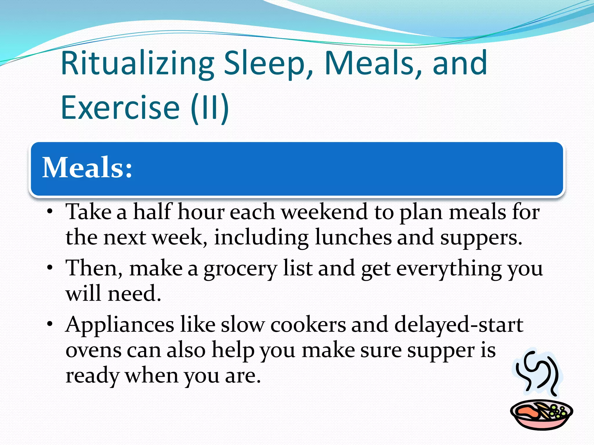 Ritualizing Sleep, Meals, and
Exercise (II)
Meals:
• Take a half hour each weekend to plan meals for
the next week, including lunches and suppers.
• Then, make a grocery list and get everything you
will need.
• Appliances like slow cookers and delayed-start
ovens can also help you make sure supper is
ready when you are.
 
