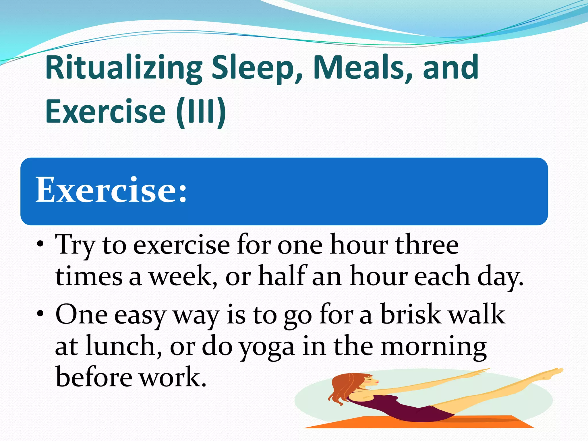 Ritualizing Sleep, Meals, and
Exercise (III)
Exercise:
• Try to exercise for one hour three
times a week, or half an hour each day.
• One easy way is to go for a brisk walk
at lunch, or do yoga in the morning
before work.
 