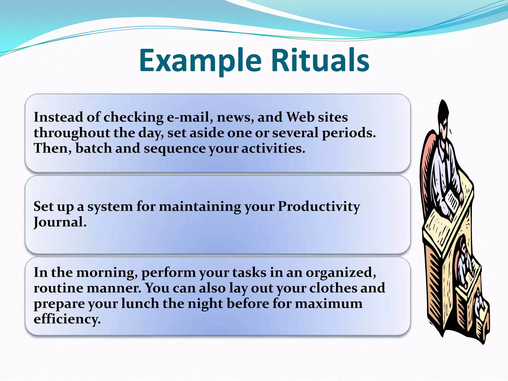 Example Rituals
Instead of checking e-mail, news, and Web sites
throughout the day, set aside one or several periods.
Then, batch and sequence your activities.
Set up a system for maintaining your Productivity
Journal.
In the morning, perform your tasks in an organized,
routine manner. You can also lay out your clothes and
prepare your lunch the night before for maximum
efficiency.
 
