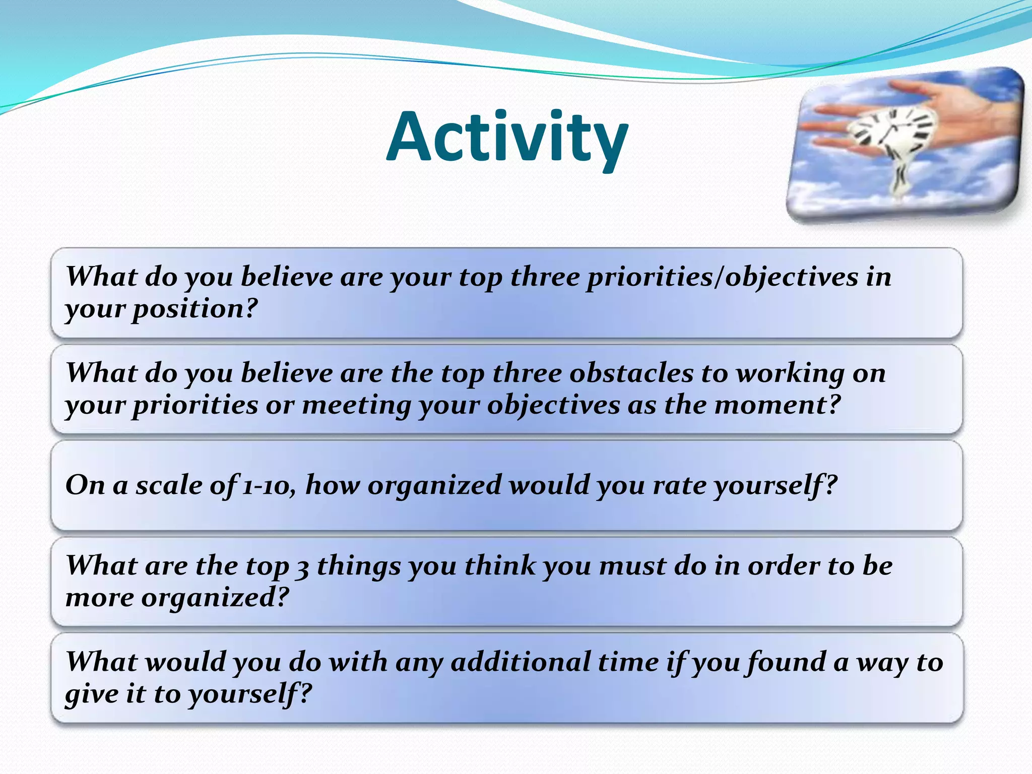 Activity
What do you believe are your top three priorities/objectives in
your position?
What do you believe are the top three obstacles to working on
your priorities or meeting your objectives as the moment?
On a scale of 1-10, how organized would you rate yourself?
What are the top 3 things you think you must do in order to be
more organized?
What would you do with any additional time if you found a way to
give it to yourself?
 