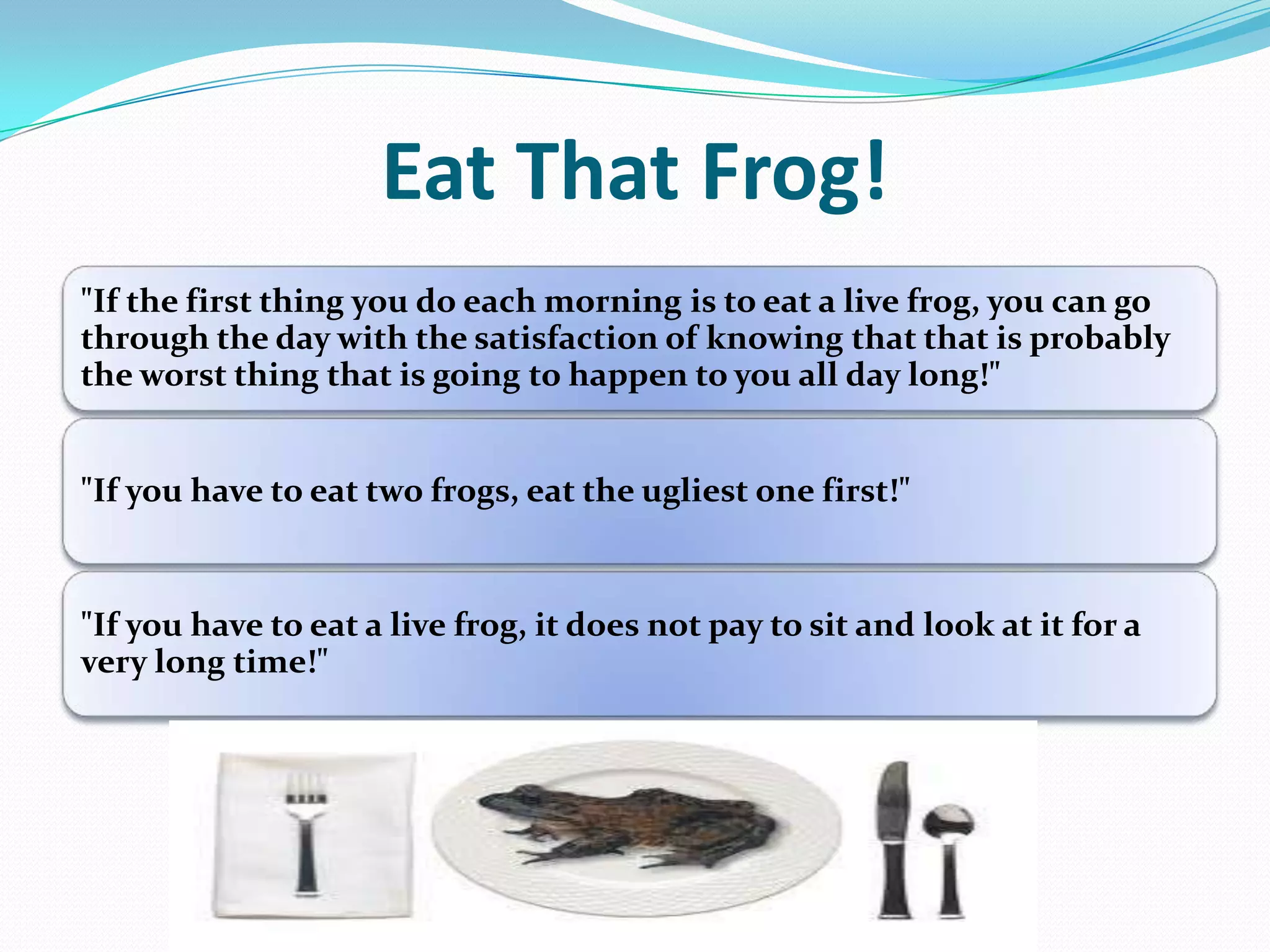 Eat That Frog!
"If the first thing you do each morning is to eat a live frog, you can go
through the day with the satisfaction of knowing that that is probably
the worst thing that is going to happen to you all day long!"
"If you have to eat two frogs, eat the ugliest one first!"
"If you have to eat a live frog, it does not pay to sit and look at it for a
very long time!"
 
