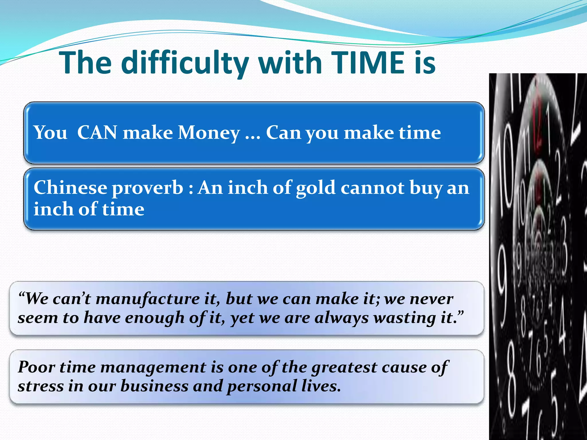 The difficulty with TIME is
“We can’t manufacture it, but we can make it; we never
seem to have enough of it, yet we are always wasting it.”
Poor time management is one of the greatest cause of
stress in our business and personal lives.
You CAN make Money ... Can you make time
Chinese proverb : An inch of gold cannot buy an
inch of time
 