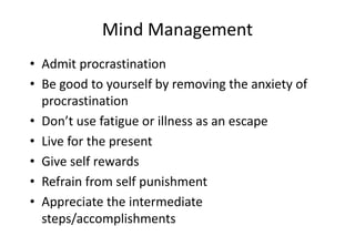Mind Management
• Admit procrastination
• Be good to yourself by removing the anxiety of
procrastination
• Don’t use fatigue or illness as an escape
• Live for the present
• Give self rewards
• Refrain from self punishment
• Appreciate the intermediate
steps/accomplishments
 