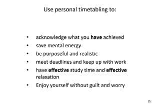 Use personal timetabling to:
• acknowledge what you have achieved
• save mental energy
• be purposeful and realistic
• meet deadlines and keep up with work
• have effective study time and effective
relaxation
• Enjoy yourself without guilt and worry
15
 