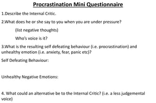 Procrastination Mini Questionnaire
1.Describe the Internal Critic.
2.What does he or she say to you when you are under pressure?
(list negative thoughts)
Who’s voice is it?
3.What is the resulting self defeating behaviour (i.e. procrastination) and
unhealthy emotion (i.e. anxiety, fear, panic etc)?
Self Defeating Behaviour:
Unhealthy Negative Emotions:
4. What could an alternative be to the Internal Critic? (i.e. a less judgemental
voice)
 